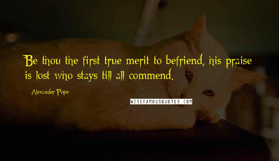 Alexander Pope Quotes: Be thou the first true merit to befriend, his praise is lost who stays till all commend.