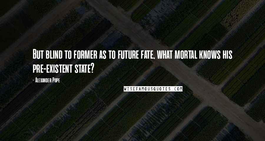 Alexander Pope Quotes: But blind to former as to future fate, what mortal knows his pre-existent state?