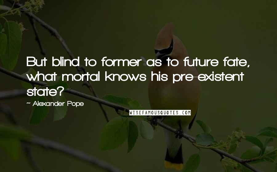 Alexander Pope Quotes: But blind to former as to future fate, what mortal knows his pre-existent state?