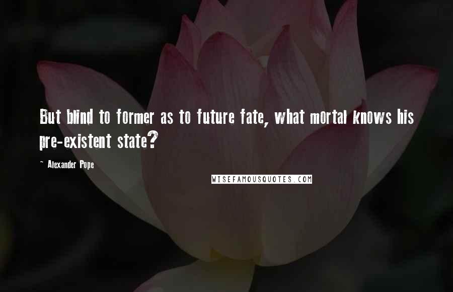 Alexander Pope Quotes: But blind to former as to future fate, what mortal knows his pre-existent state?