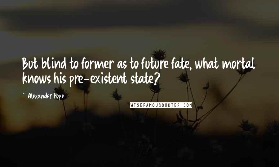 Alexander Pope Quotes: But blind to former as to future fate, what mortal knows his pre-existent state?