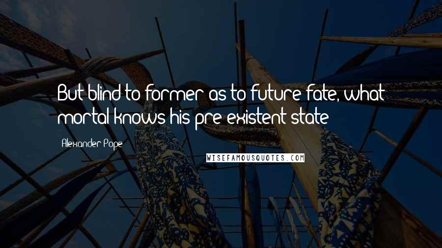 Alexander Pope Quotes: But blind to former as to future fate, what mortal knows his pre-existent state?