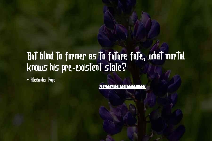 Alexander Pope Quotes: But blind to former as to future fate, what mortal knows his pre-existent state?