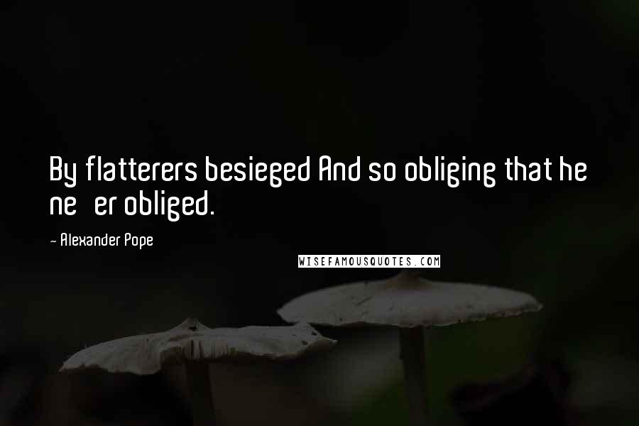 Alexander Pope Quotes: By flatterers besieged And so obliging that he ne'er obliged.