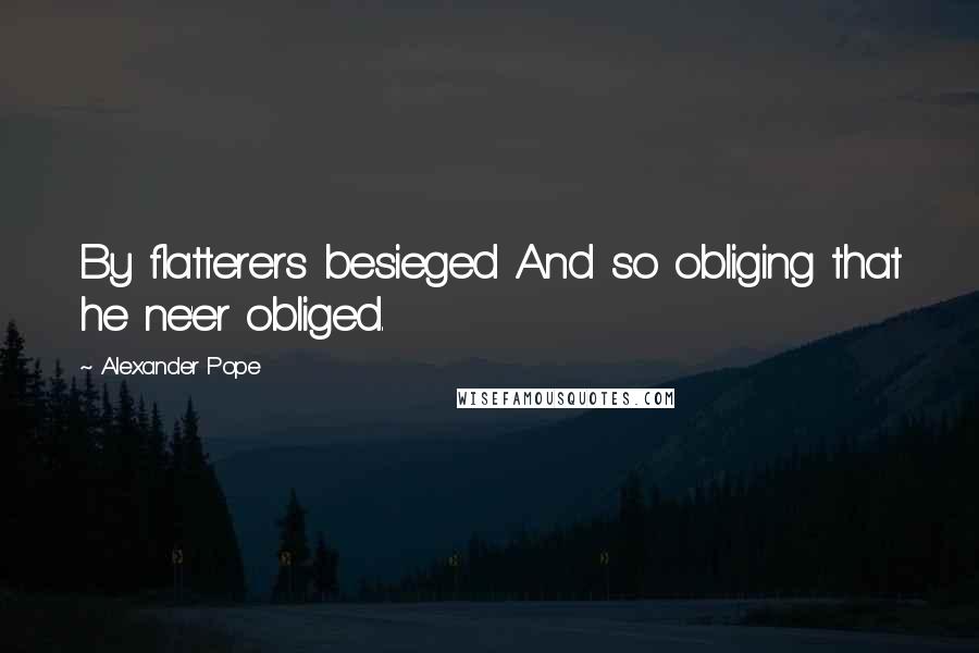 Alexander Pope Quotes: By flatterers besieged And so obliging that he ne'er obliged.