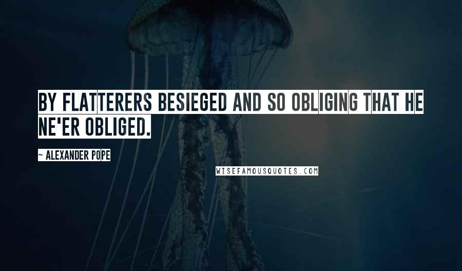 Alexander Pope Quotes: By flatterers besieged And so obliging that he ne'er obliged.