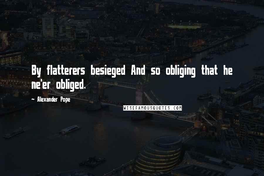 Alexander Pope Quotes: By flatterers besieged And so obliging that he ne'er obliged.