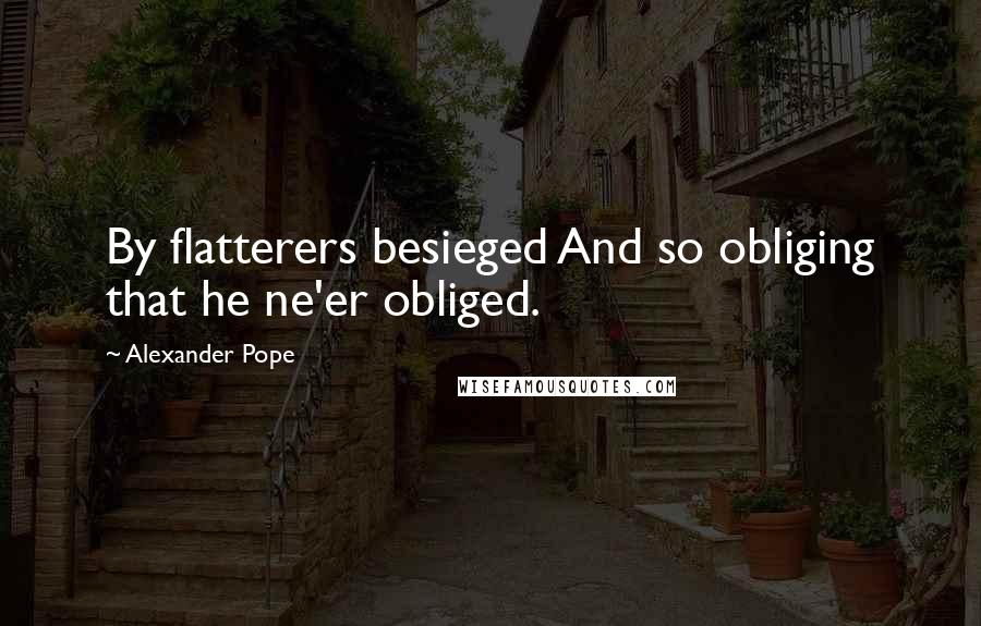 Alexander Pope Quotes: By flatterers besieged And so obliging that he ne'er obliged.