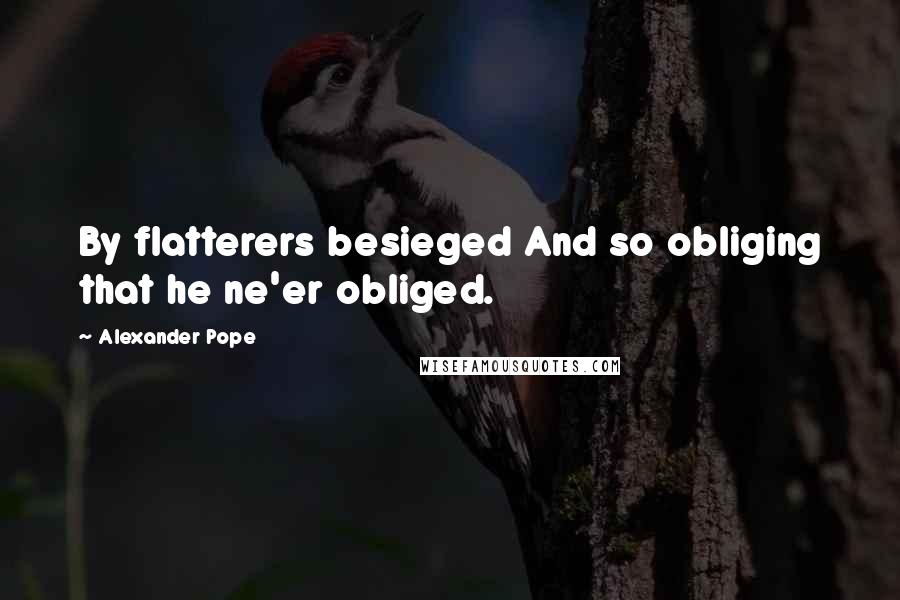 Alexander Pope Quotes: By flatterers besieged And so obliging that he ne'er obliged.