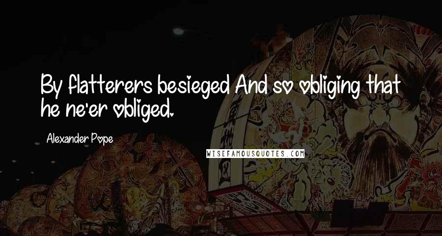 Alexander Pope Quotes: By flatterers besieged And so obliging that he ne'er obliged.