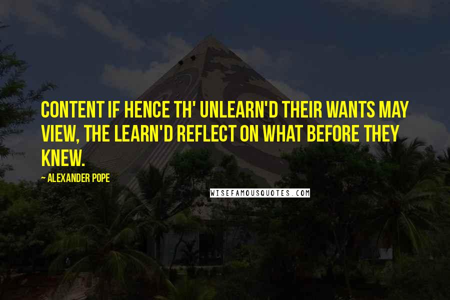 Alexander Pope Quotes: Content if hence th' unlearn'd their wants may view, The learn'd reflect on what before they knew.