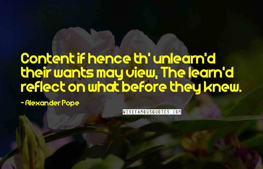 Alexander Pope Quotes: Content if hence th' unlearn'd their wants may view, The learn'd reflect on what before they knew.