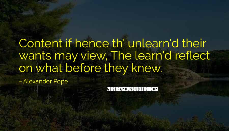 Alexander Pope Quotes: Content if hence th' unlearn'd their wants may view, The learn'd reflect on what before they knew.