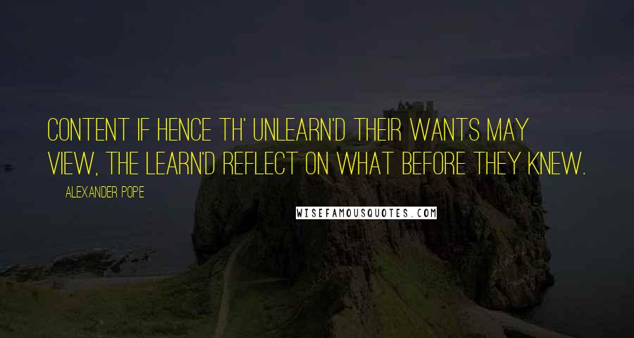 Alexander Pope Quotes: Content if hence th' unlearn'd their wants may view, The learn'd reflect on what before they knew.