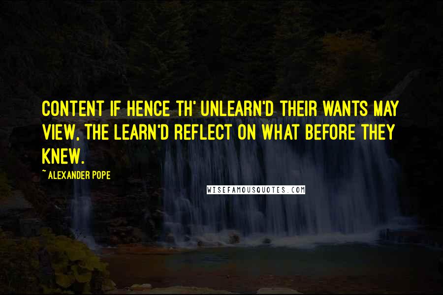 Alexander Pope Quotes: Content if hence th' unlearn'd their wants may view, The learn'd reflect on what before they knew.