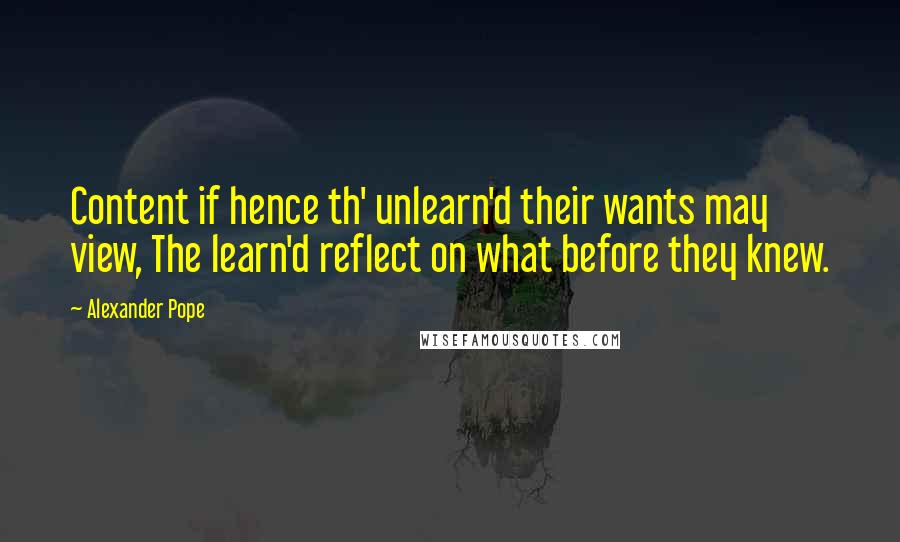 Alexander Pope Quotes: Content if hence th' unlearn'd their wants may view, The learn'd reflect on what before they knew.