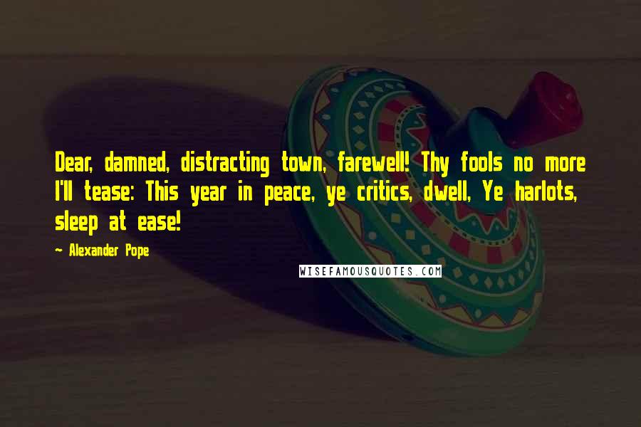 Alexander Pope Quotes: Dear, damned, distracting town, farewell! Thy fools no more I'll tease: This year in peace, ye critics, dwell, Ye harlots, sleep at ease!