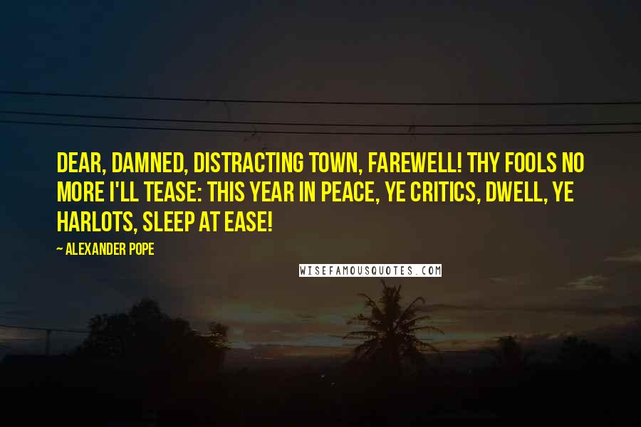 Alexander Pope Quotes: Dear, damned, distracting town, farewell! Thy fools no more I'll tease: This year in peace, ye critics, dwell, Ye harlots, sleep at ease!