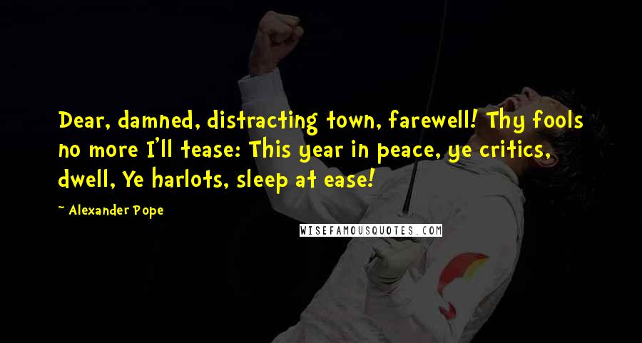 Alexander Pope Quotes: Dear, damned, distracting town, farewell! Thy fools no more I'll tease: This year in peace, ye critics, dwell, Ye harlots, sleep at ease!