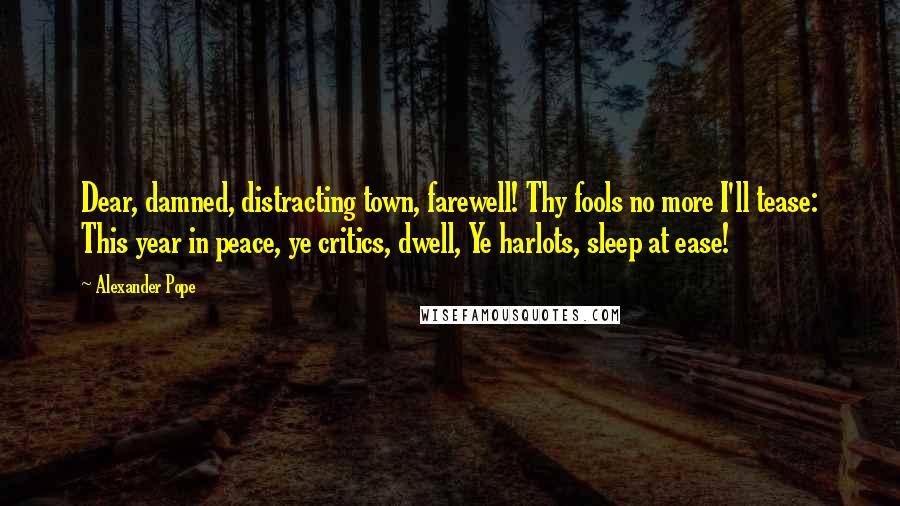 Alexander Pope Quotes: Dear, damned, distracting town, farewell! Thy fools no more I'll tease: This year in peace, ye critics, dwell, Ye harlots, sleep at ease!
