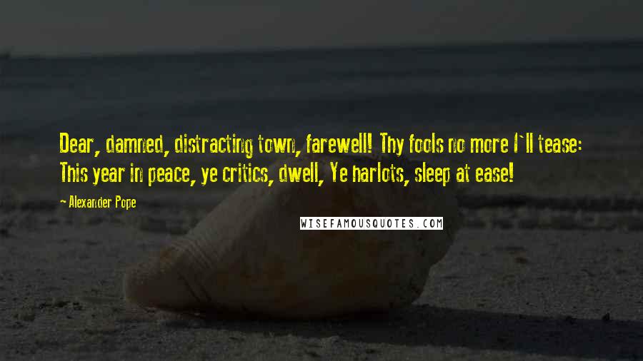 Alexander Pope Quotes: Dear, damned, distracting town, farewell! Thy fools no more I'll tease: This year in peace, ye critics, dwell, Ye harlots, sleep at ease!