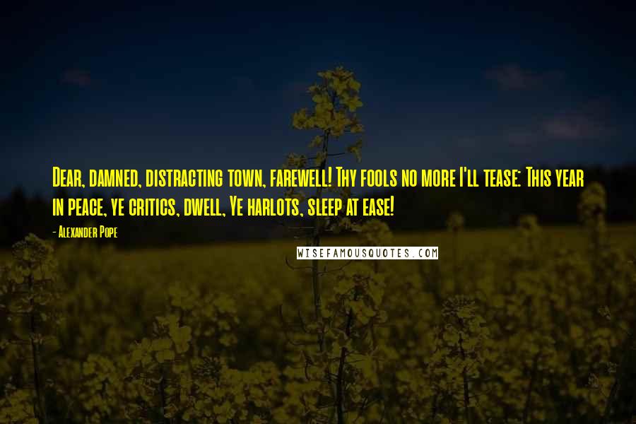 Alexander Pope Quotes: Dear, damned, distracting town, farewell! Thy fools no more I'll tease: This year in peace, ye critics, dwell, Ye harlots, sleep at ease!