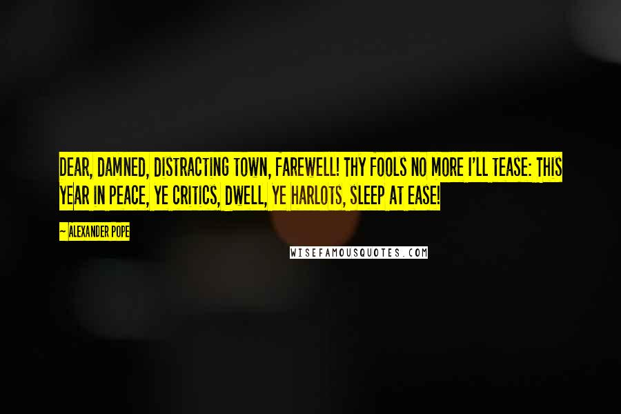 Alexander Pope Quotes: Dear, damned, distracting town, farewell! Thy fools no more I'll tease: This year in peace, ye critics, dwell, Ye harlots, sleep at ease!