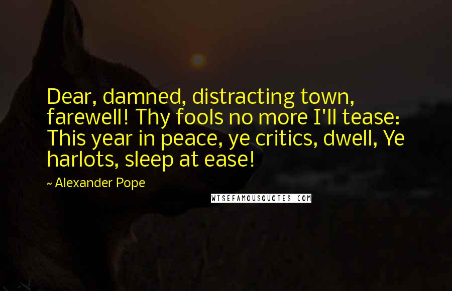 Alexander Pope Quotes: Dear, damned, distracting town, farewell! Thy fools no more I'll tease: This year in peace, ye critics, dwell, Ye harlots, sleep at ease!