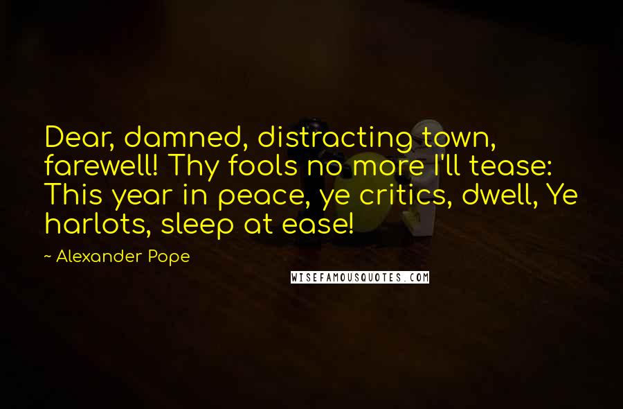 Alexander Pope Quotes: Dear, damned, distracting town, farewell! Thy fools no more I'll tease: This year in peace, ye critics, dwell, Ye harlots, sleep at ease!