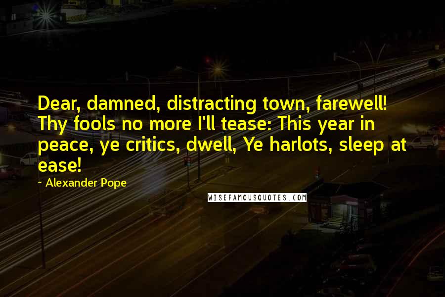 Alexander Pope Quotes: Dear, damned, distracting town, farewell! Thy fools no more I'll tease: This year in peace, ye critics, dwell, Ye harlots, sleep at ease!