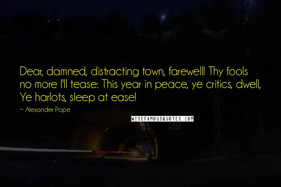 Alexander Pope Quotes: Dear, damned, distracting town, farewell! Thy fools no more I'll tease: This year in peace, ye critics, dwell, Ye harlots, sleep at ease!