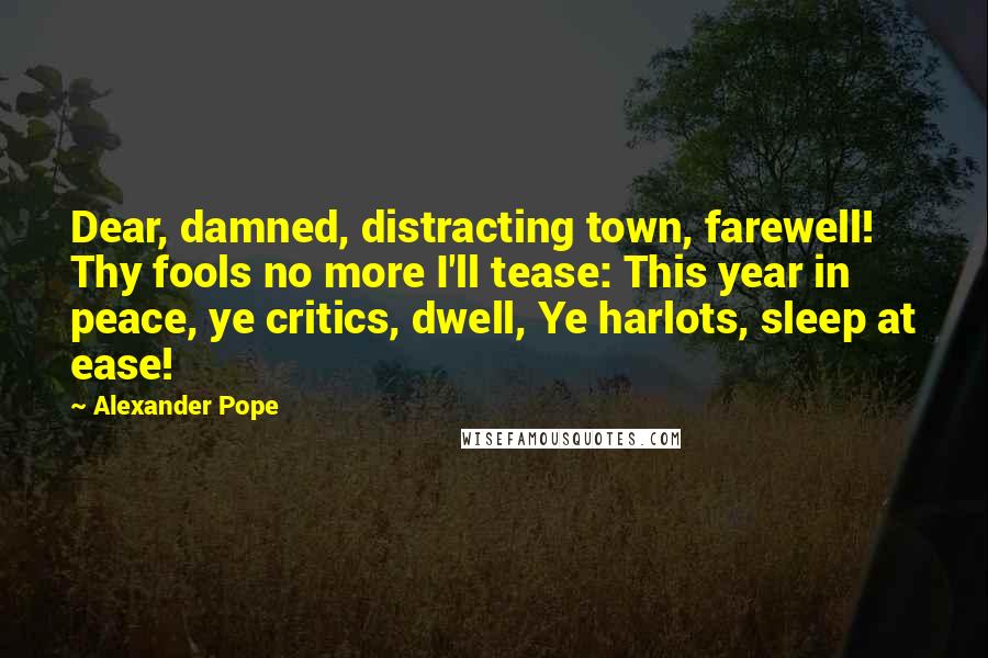 Alexander Pope Quotes: Dear, damned, distracting town, farewell! Thy fools no more I'll tease: This year in peace, ye critics, dwell, Ye harlots, sleep at ease!
