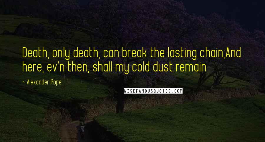 Alexander Pope Quotes: Death, only death, can break the lasting chain;And here, ev'n then, shall my cold dust remain