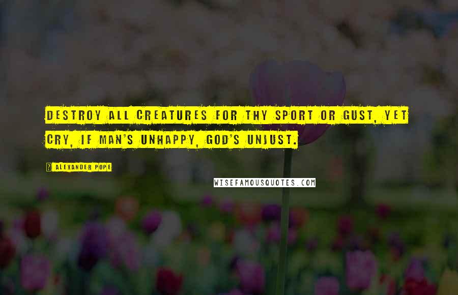 Alexander Pope Quotes: Destroy all creatures for thy sport or gust, Yet cry, if man's unhappy, God's unjust.