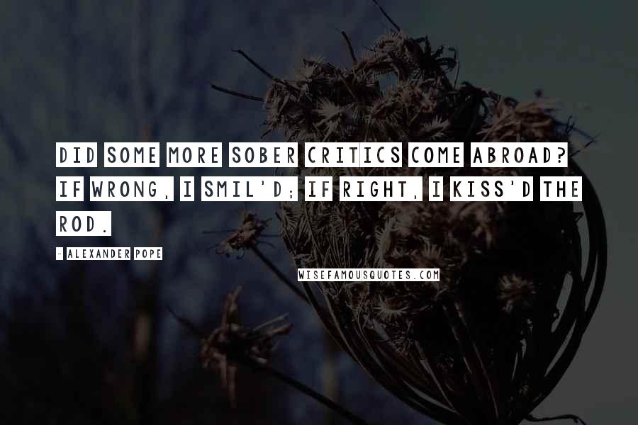 Alexander Pope Quotes: Did some more sober critics come abroad? If wrong, I smil'd; if right, I kiss'd the rod.