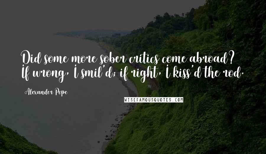Alexander Pope Quotes: Did some more sober critics come abroad? If wrong, I smil'd; if right, I kiss'd the rod.