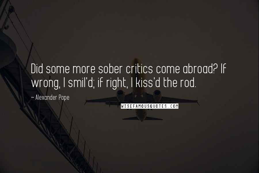 Alexander Pope Quotes: Did some more sober critics come abroad? If wrong, I smil'd; if right, I kiss'd the rod.