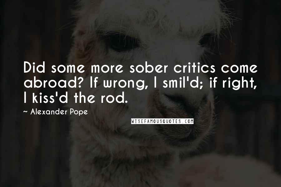 Alexander Pope Quotes: Did some more sober critics come abroad? If wrong, I smil'd; if right, I kiss'd the rod.