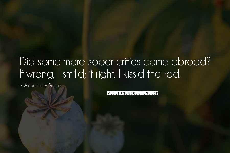 Alexander Pope Quotes: Did some more sober critics come abroad? If wrong, I smil'd; if right, I kiss'd the rod.