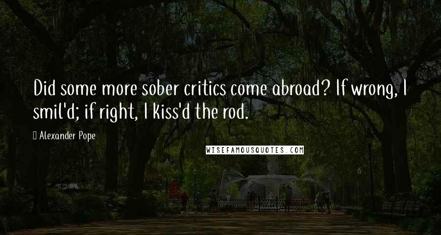 Alexander Pope Quotes: Did some more sober critics come abroad? If wrong, I smil'd; if right, I kiss'd the rod.