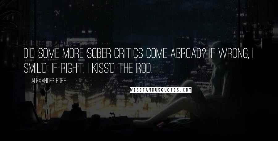 Alexander Pope Quotes: Did some more sober critics come abroad? If wrong, I smil'd; if right, I kiss'd the rod.