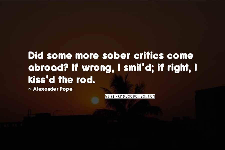 Alexander Pope Quotes: Did some more sober critics come abroad? If wrong, I smil'd; if right, I kiss'd the rod.