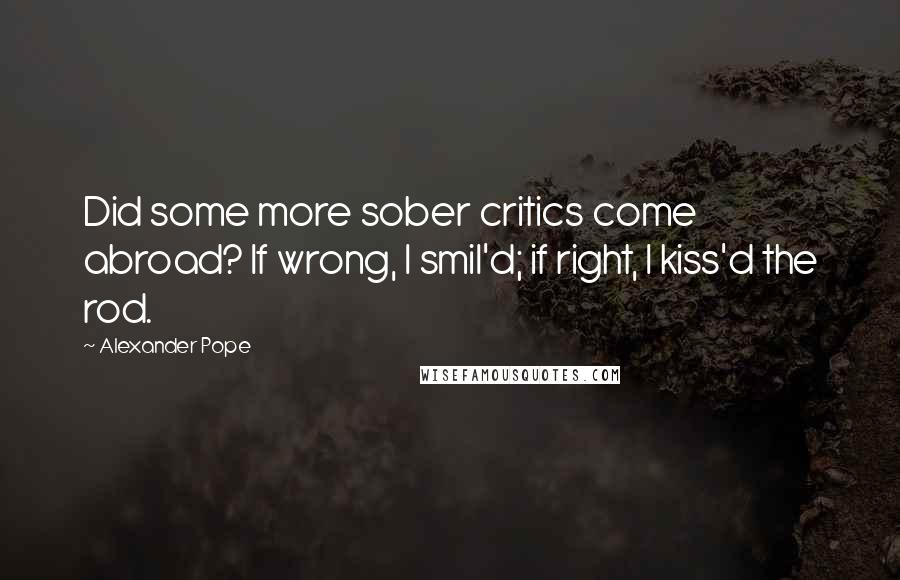 Alexander Pope Quotes: Did some more sober critics come abroad? If wrong, I smil'd; if right, I kiss'd the rod.