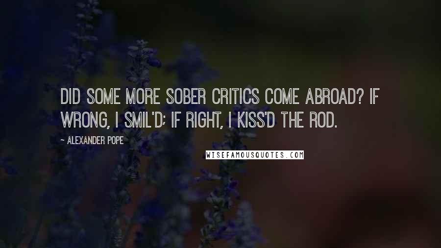 Alexander Pope Quotes: Did some more sober critics come abroad? If wrong, I smil'd; if right, I kiss'd the rod.