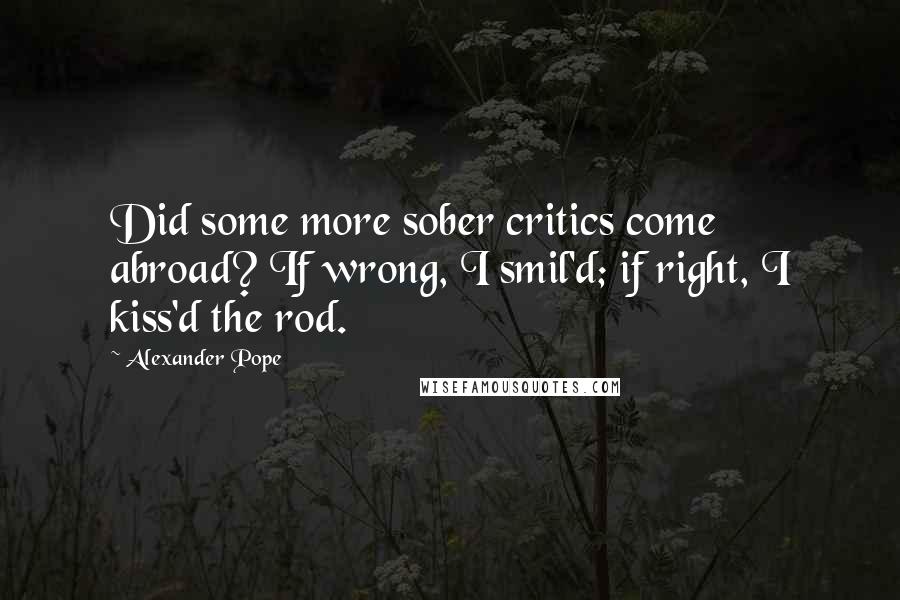 Alexander Pope Quotes: Did some more sober critics come abroad? If wrong, I smil'd; if right, I kiss'd the rod.