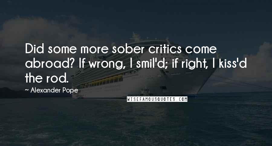 Alexander Pope Quotes: Did some more sober critics come abroad? If wrong, I smil'd; if right, I kiss'd the rod.