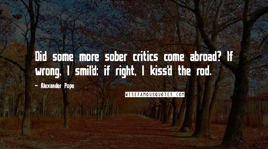 Alexander Pope Quotes: Did some more sober critics come abroad? If wrong, I smil'd; if right, I kiss'd the rod.