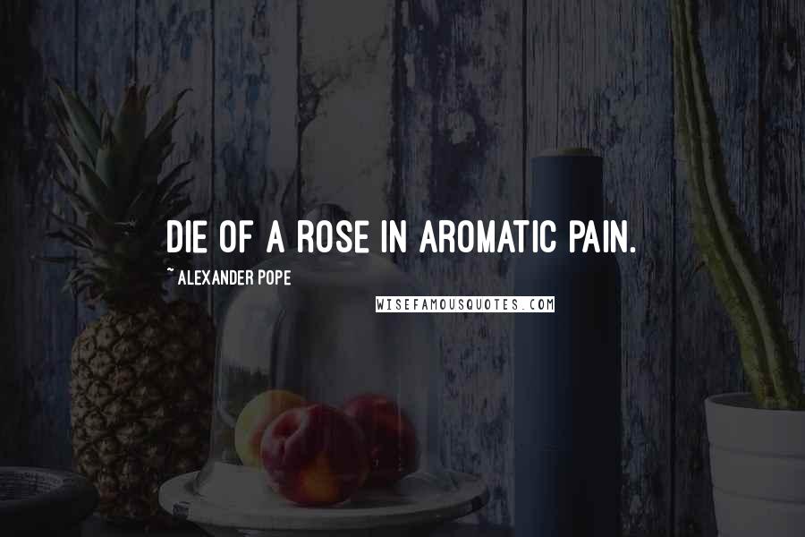 Alexander Pope Quotes: Die of a rose in aromatic pain.