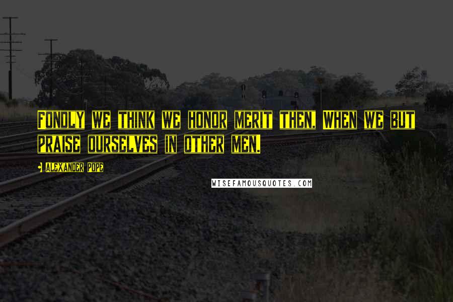 Alexander Pope Quotes: Fondly we think we honor merit then, When we but praise ourselves in other men.