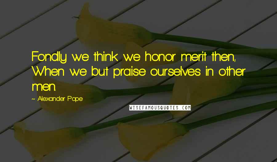 Alexander Pope Quotes: Fondly we think we honor merit then, When we but praise ourselves in other men.